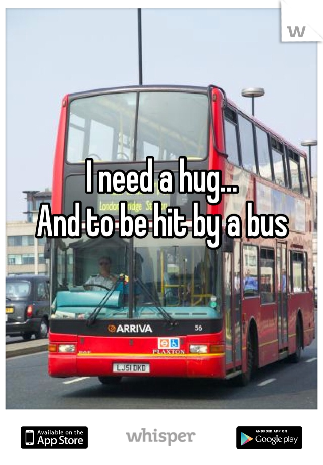 I need a hug... 
And to be hit by a bus