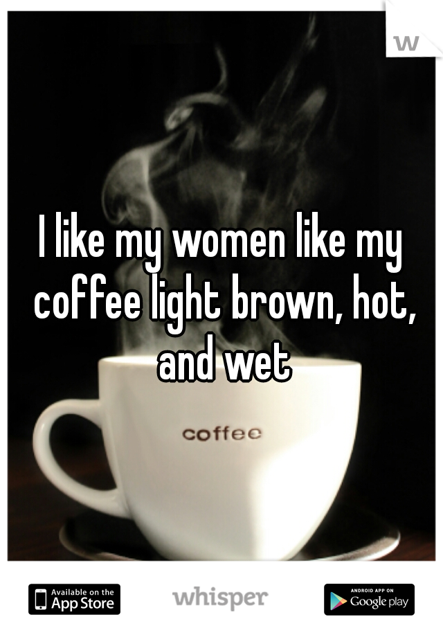 I like my women like my coffee light brown, hot, and wet