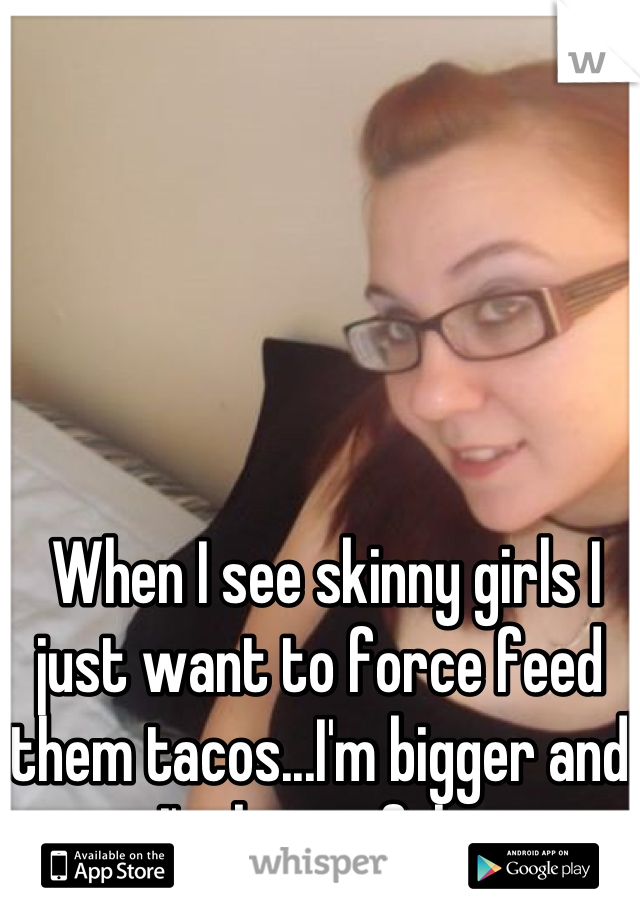  When I see skinny girls I just want to force feed them tacos...I'm bigger and I'm beautiful.. 