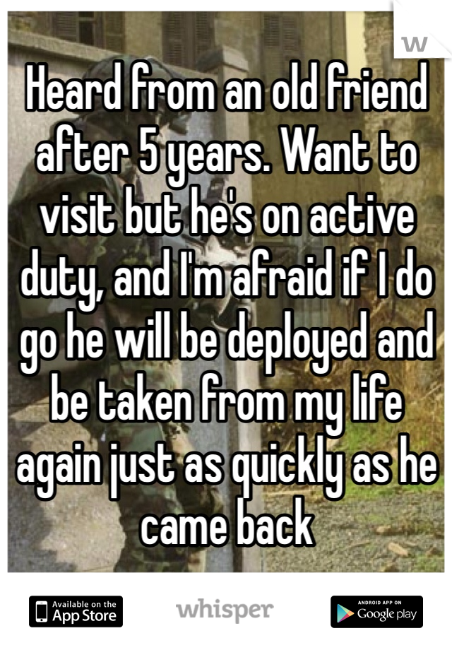 Heard from an old friend after 5 years. Want to visit but he's on active duty, and I'm afraid if I do go he will be deployed and be taken from my life again just as quickly as he came back