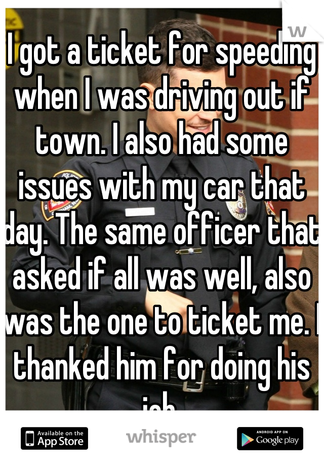 I got a ticket for speeding when I was driving out if town. I also had some issues with my car that day. The same officer that asked if all was well, also was the one to ticket me. I thanked him for doing his job.