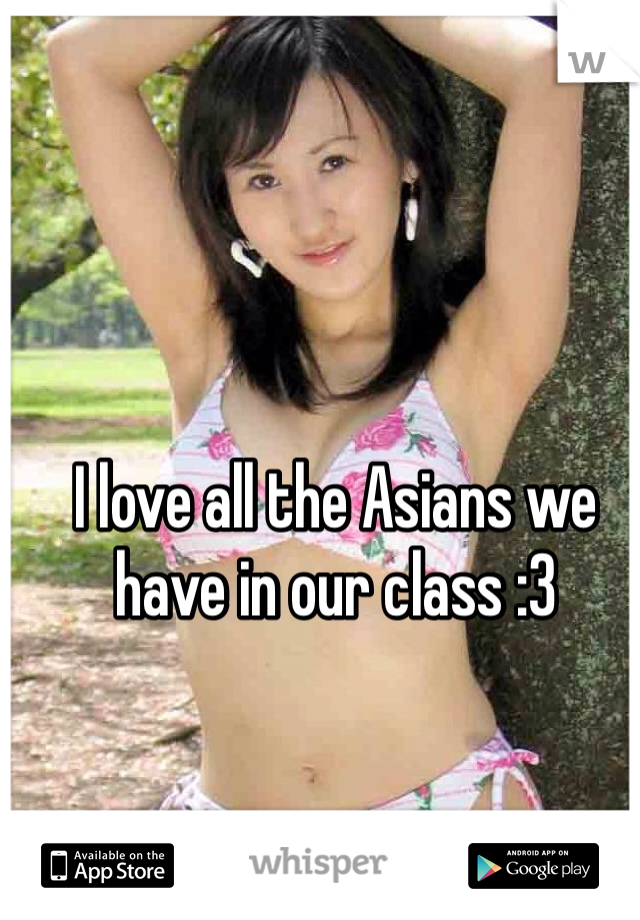 I love all the Asians we have in our class :3 