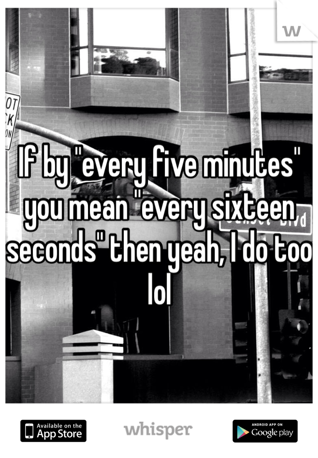 If by "every five minutes" you mean "every sixteen seconds" then yeah, I do too lol 