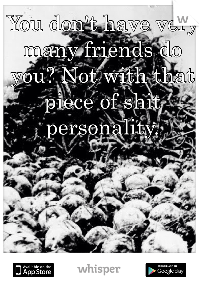 You don't have very many friends do you? Not with that piece of shit personality.