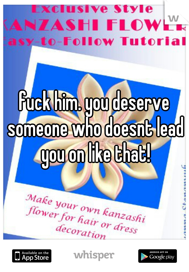 fuck him. you deserve someone who doesnt lead you on like that!