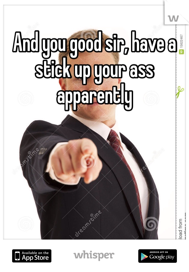 And you good sir, have a stick up your ass apparently 