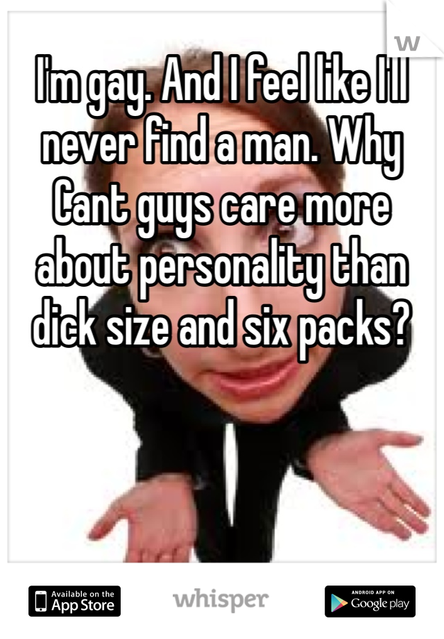 I'm gay. And I feel like I'll never find a man. Why Cant guys care more about personality than dick size and six packs?