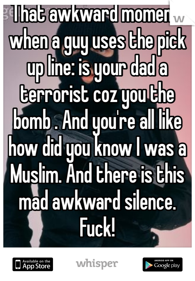 That awkward moment; when a guy uses the pick up line: is your dad a terrorist coz you the bomb . And you're all like how did you know I was a Muslim. And there is this mad awkward silence. Fuck! 