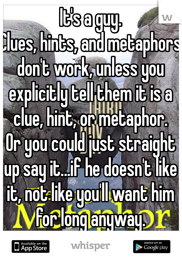 It's a guy.
Clues, hints, and metaphors don't work, unless you explicitly tell them it is a clue, hint, or metaphor.
Or you could just straight up say it...if he doesn't like it, not like you'll want him for long anyway.