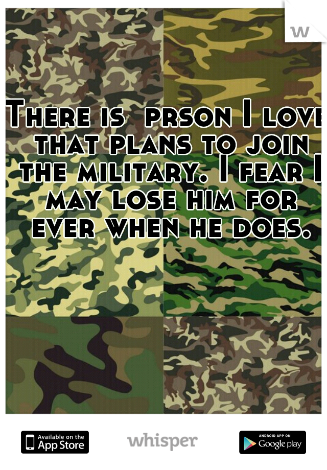 There is  prson I love that plans to join the military. I fear I may lose him for ever when he does.