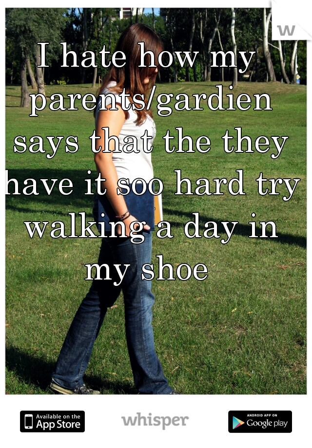 I hate how my parents/gardien says that the they have it soo hard try walking a day in my shoe 