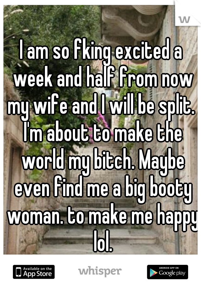 I am so fking excited a week and half from now my wife and I will be split.  I'm about to make the world my bitch. Maybe even find me a big booty woman. to make me happy lol.