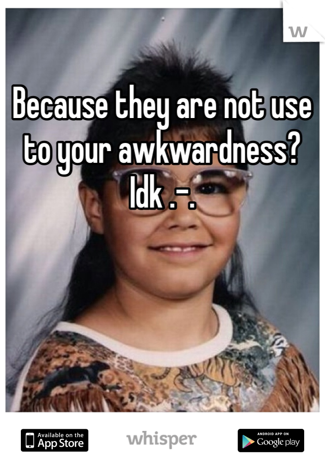 Because they are not use to your awkwardness? Idk .-.