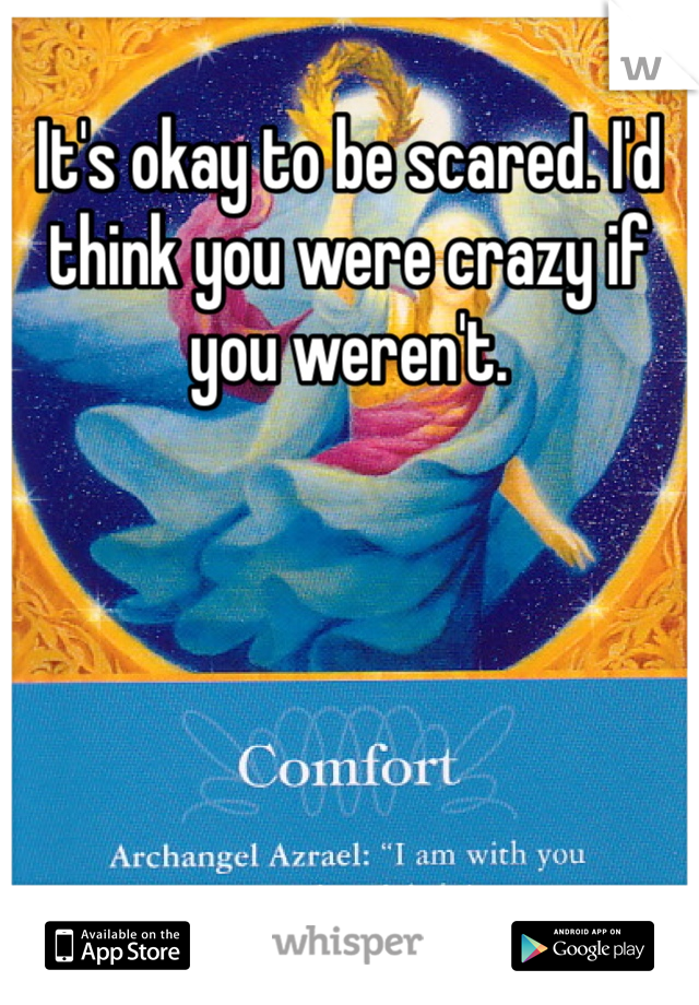 It's okay to be scared. I'd think you were crazy if you weren't. 