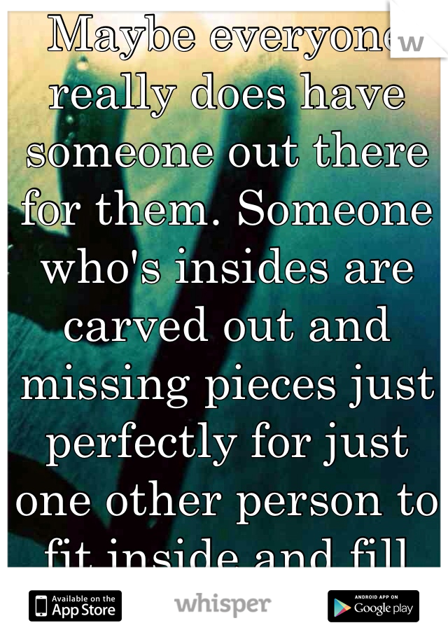 Maybe everyone really does have someone out there for them. Someone who's insides are carved out and missing pieces just perfectly for just one other person to fit inside and fill the holes. 