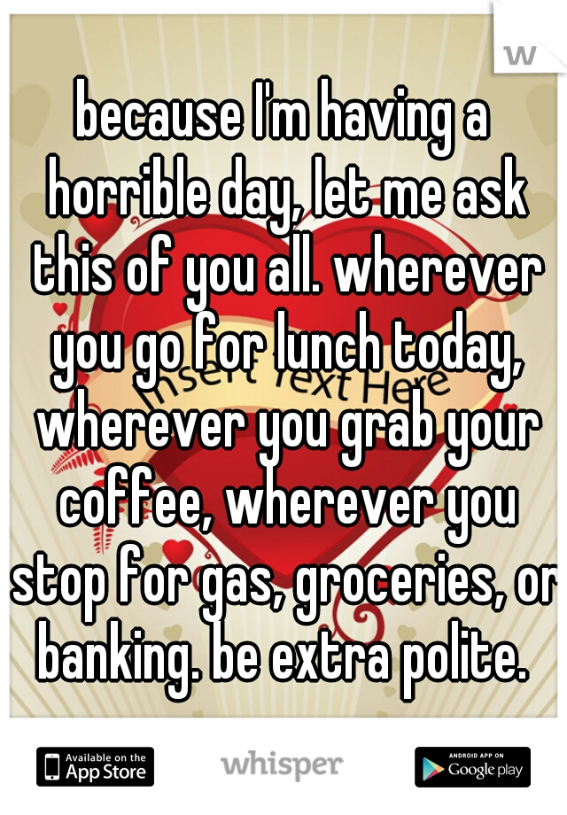 because I'm having a horrible day, let me ask this of you all. wherever you go for lunch today, wherever you grab your coffee, wherever you stop for gas, groceries, or banking. be extra polite. ♡