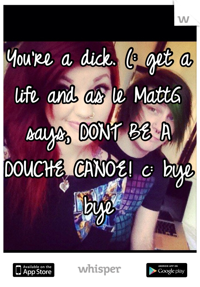 You're a dick. (: get a life and as le MattG says, DONT BE A DOUCHE CANOE! c: bye bye 