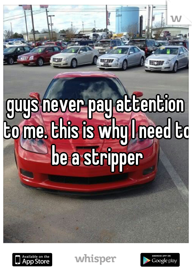 guys never pay attention to me. this is why I need to be a stripper