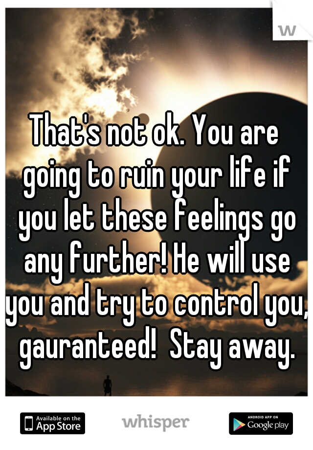 That's not ok. You are going to ruin your life if you let these feelings go any further! He will use you and try to control you, gauranteed!  Stay away.