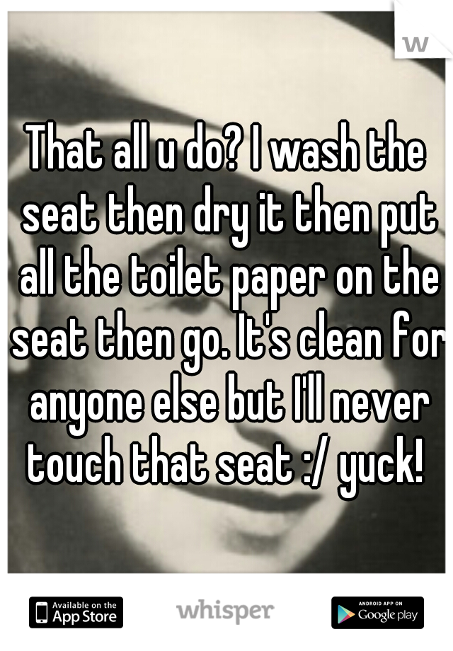 That all u do? I wash the seat then dry it then put all the toilet paper on the seat then go. It's clean for anyone else but I'll never touch that seat :/ yuck! 