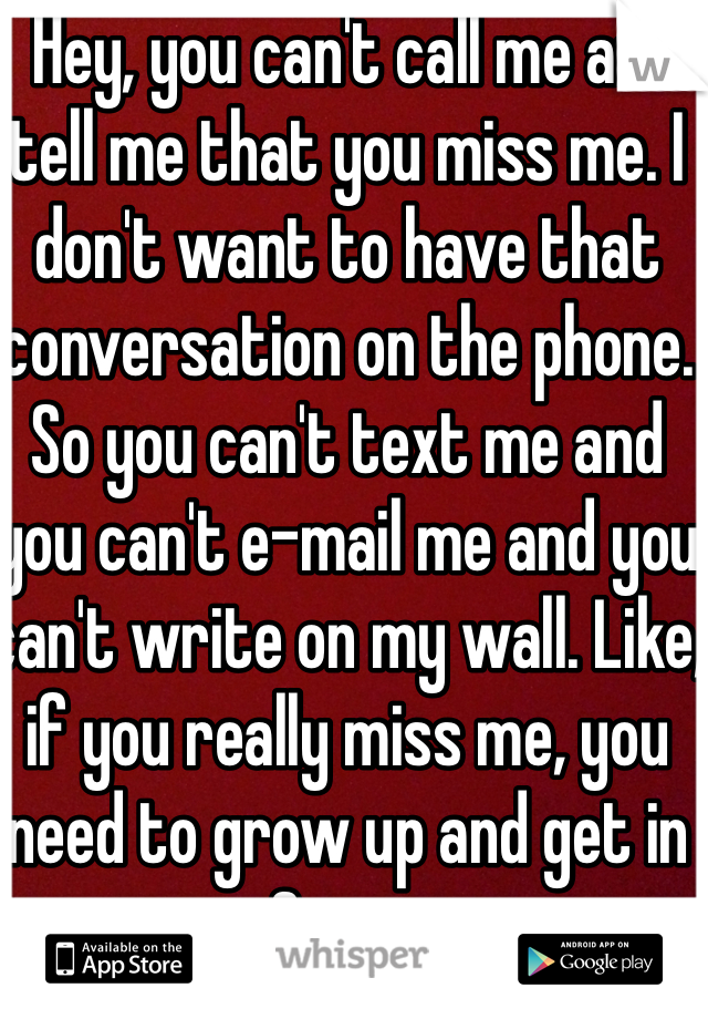  Hey, you can't call me and tell me that you miss me. I don't want to have that conversation on the phone. So you can't text me and you can't e-mail me and you can't write on my wall. Like, if you really miss me, you need to grow up and get in your car & come see me. 
