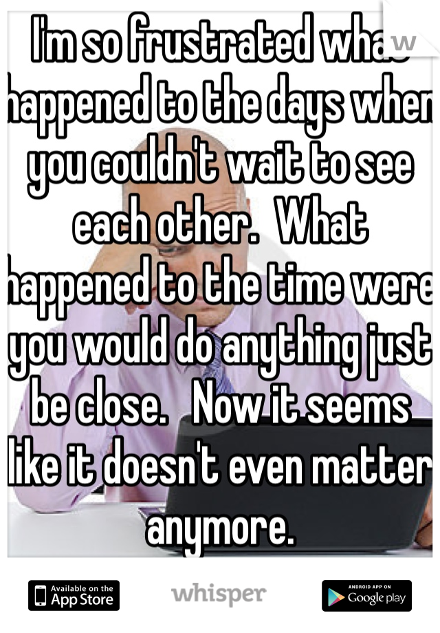 I'm so frustrated what happened to the days when you couldn't wait to see each other.  What happened to the time were you would do anything just be close.   Now it seems like it doesn't even matter anymore. 