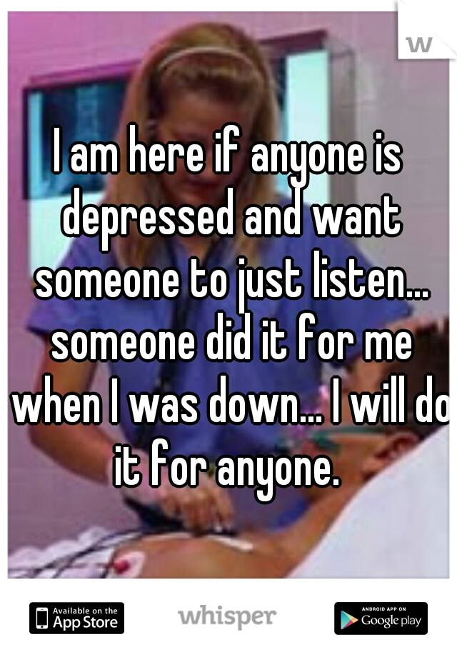 I am here if anyone is depressed and want someone to just listen... someone did it for me when I was down... I will do it for anyone. 