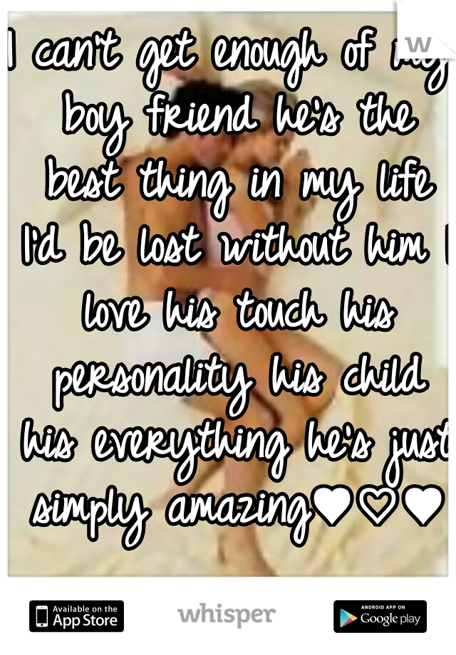 I can't get enough of my boy friend he's the best thing in my life I'd be lost without him I love his touch his personality his child his everything he's just simply amazing♥♡♥  