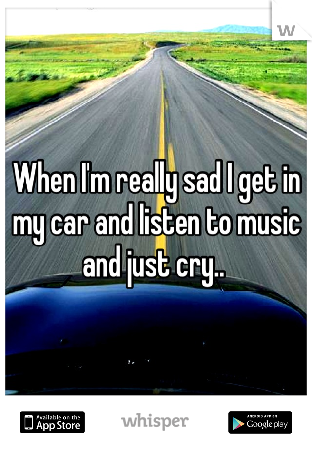 When I'm really sad I get in my car and listen to music and just cry.. 