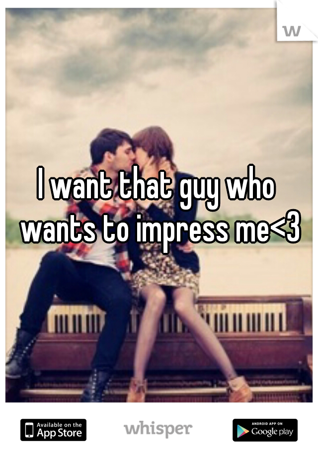 I want that guy who wants to impress me<3