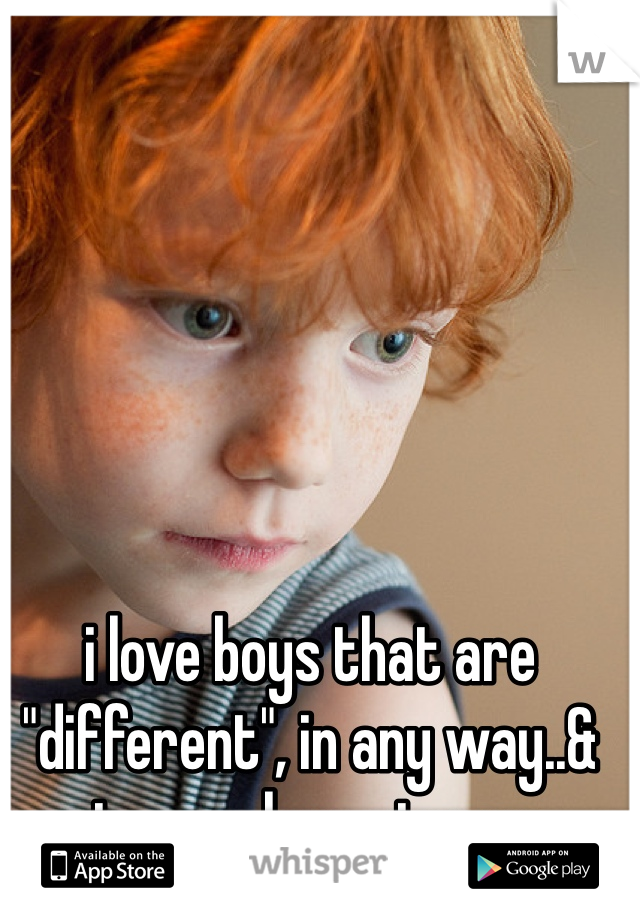 i love boys that are "different", in any way..& gingers, love gingers. 