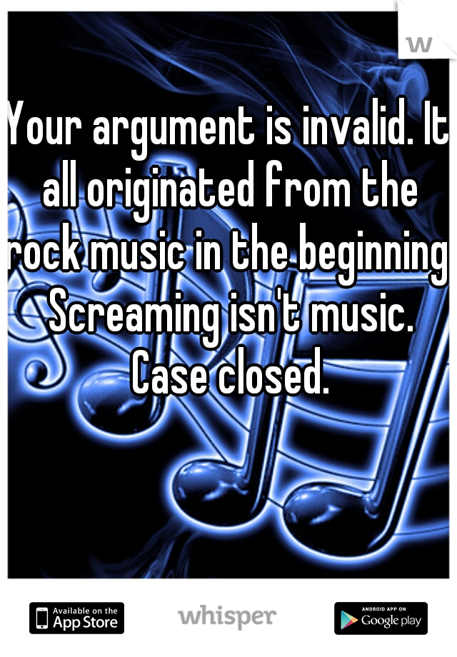 Your argument is invalid. It all originated from the rock music in the beginning. Screaming isn't music. Case closed.