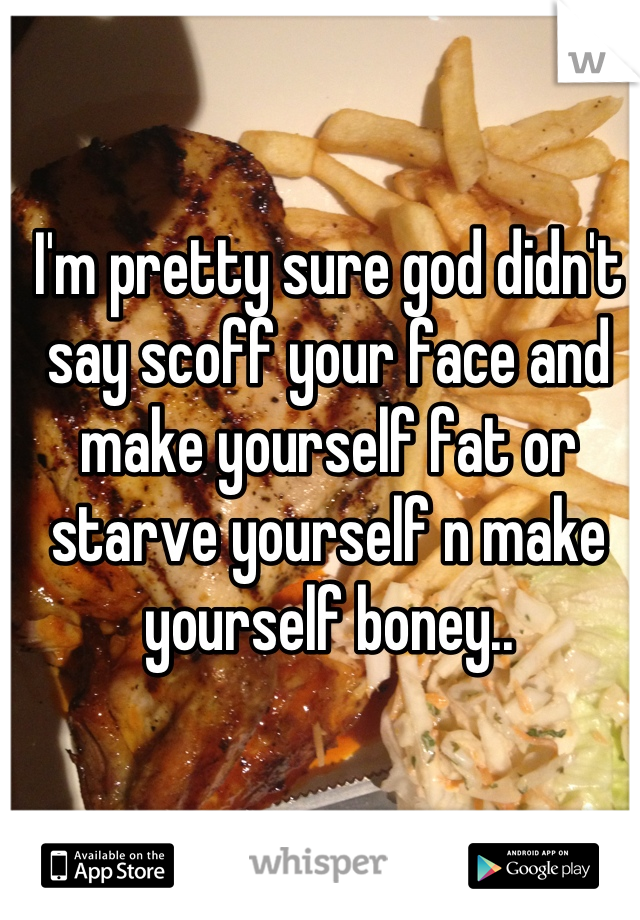 I'm pretty sure god didn't say scoff your face and make yourself fat or starve yourself n make yourself boney..