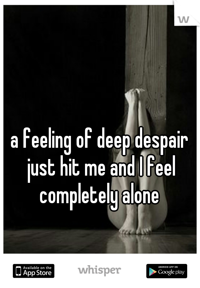 a feeling of deep despair just hit me and I feel completely alone 