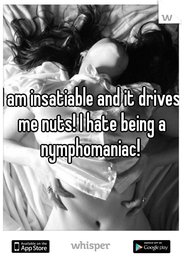 I am insatiable and it drives me nuts! I hate being a nymphomaniac! 