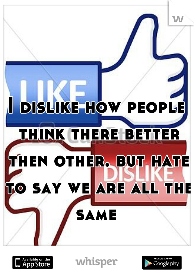 I dislike how people think there better then other. but hate to say we are all the same 