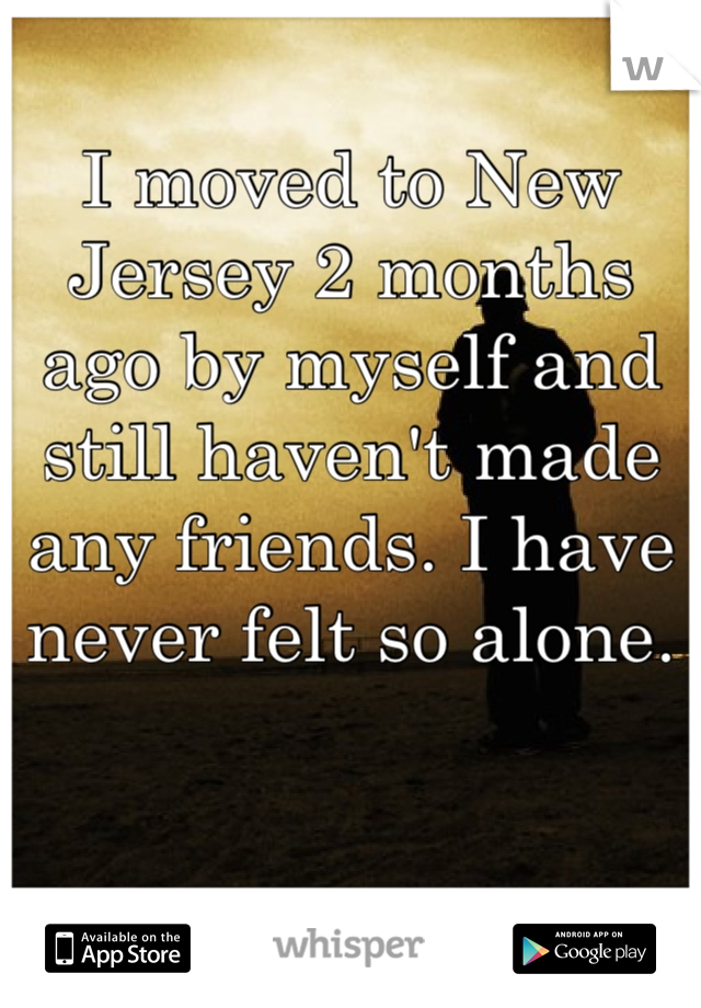 I moved to New Jersey 2 months ago by myself and still haven't made any friends. I have never felt so alone.