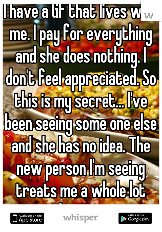 I have a GF that lives with me. I pay for everything and she does nothing. I don't feel appreciated. So this is my secret... I've been seeing some one else and she has no idea. The new person I'm seeing treats me a whole lot better.