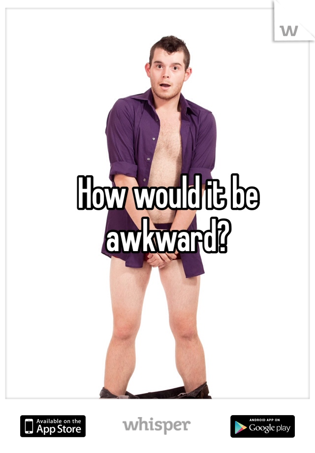 How would it be awkward?