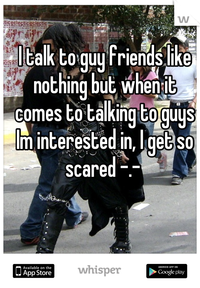 I talk to guy friends like nothing but when it comes to talking to guys Im interested in, I get so scared -.- 