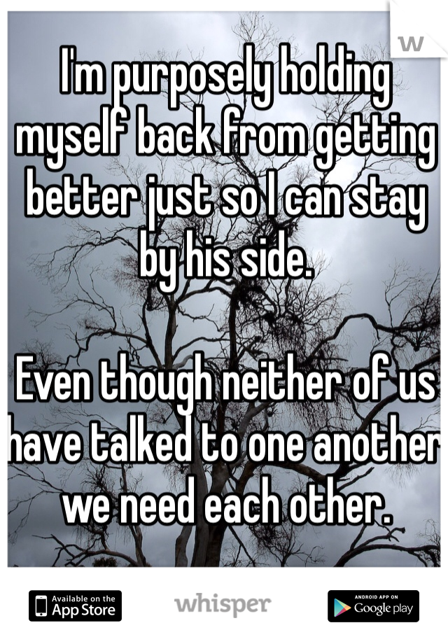 I'm purposely holding myself back from getting better just so I can stay by his side.

Even though neither of us have talked to one another we need each other.