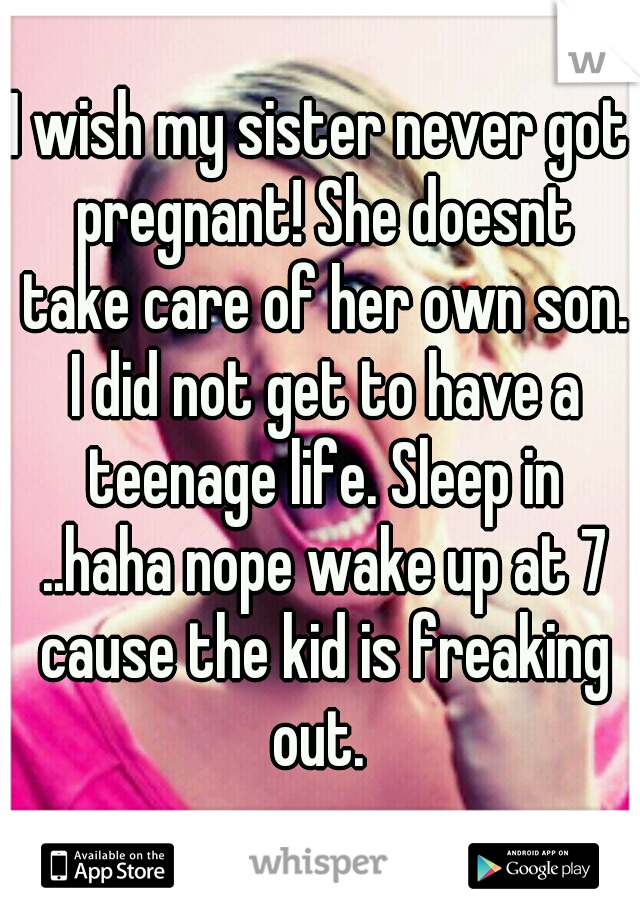 I wish my sister never got pregnant! She doesnt take care of her own son. I did not get to have a teenage life. Sleep in ..haha nope wake up at 7 cause the kid is freaking out. 