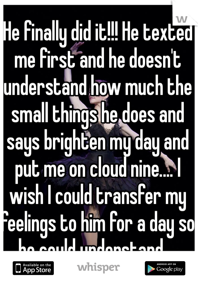 He finally did it!!! He texted me first and he doesn't understand how much the small things he does and says brighten my day and put me on cloud nine.... I wish I could transfer my feelings to him for a day so he could understand....