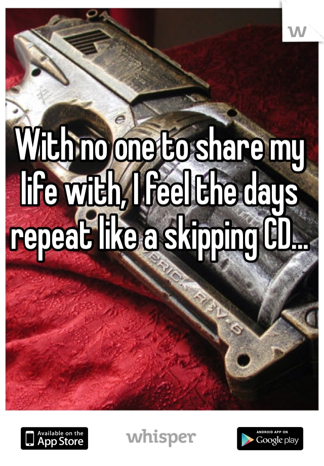 With no one to share my life with, I feel the days repeat like a skipping CD...