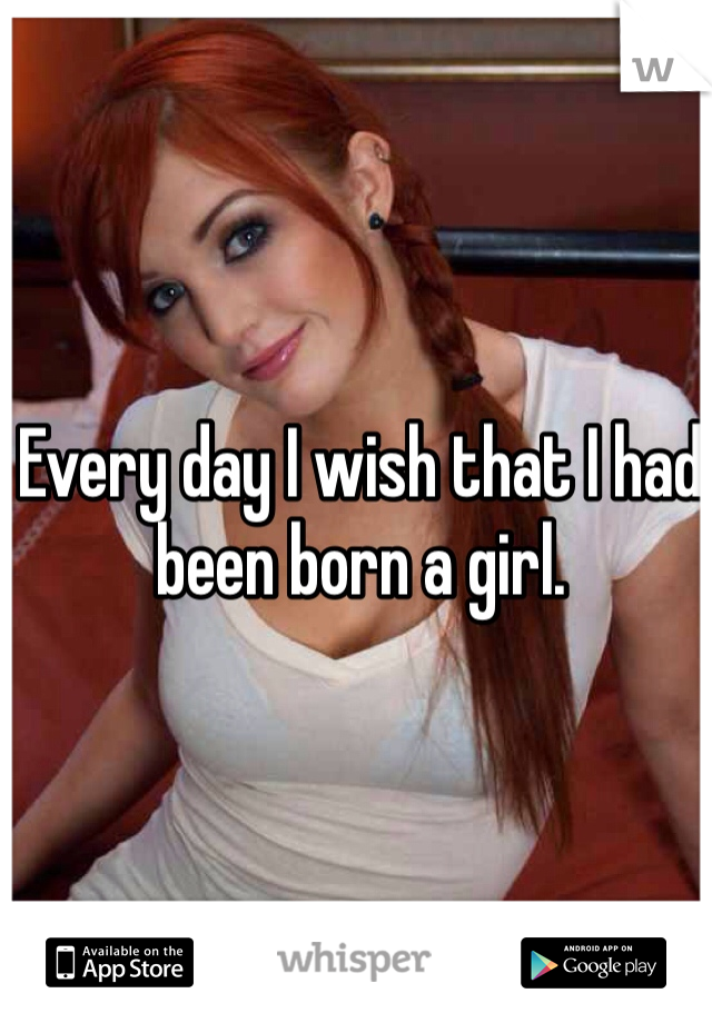 Every day I wish that I had been born a girl.