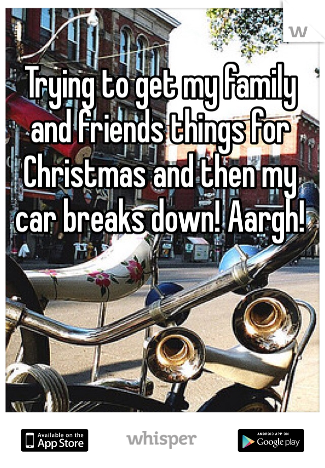 Trying to get my family and friends things for Christmas and then my car breaks down! Aargh!