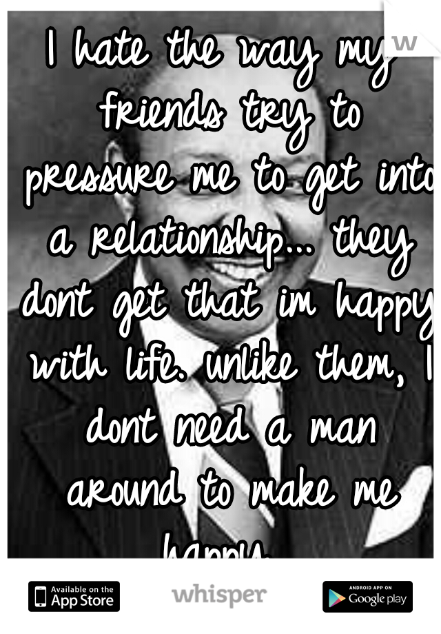 I hate the way my friends try to pressure me to get into a relationship... they dont get that im happy with life. unlike them, I dont need a man around to make me happy. 