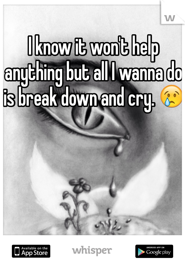 I know it won't help anything but all I wanna do is break down and cry. 😢