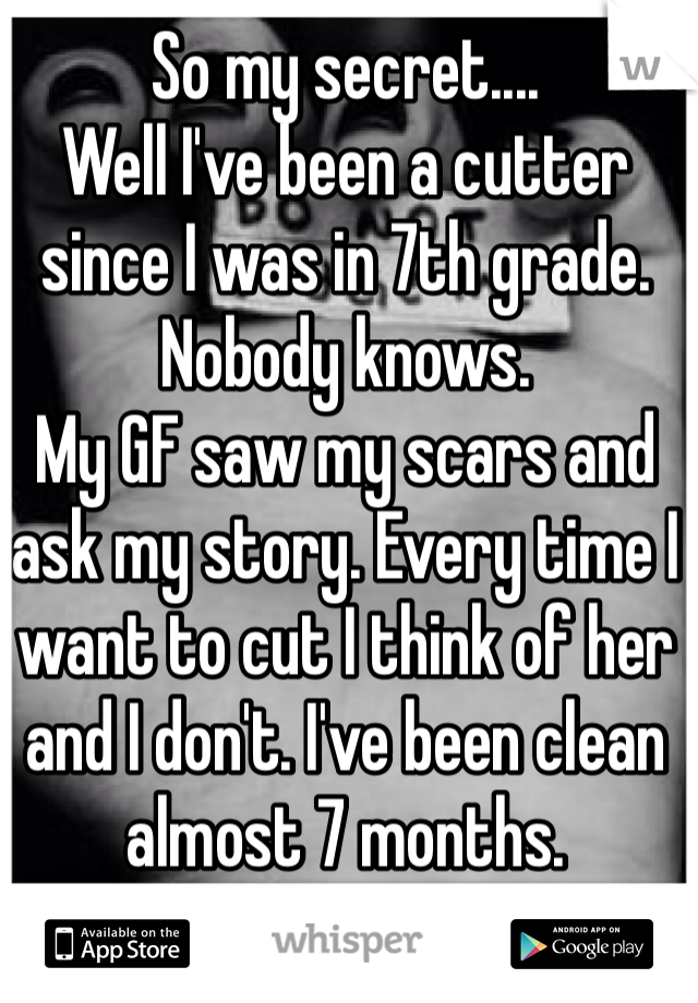 So my secret....
Well I've been a cutter since I was in 7th grade. Nobody knows.
My GF saw my scars and ask my story. Every time I want to cut I think of her and I don't. I've been clean almost 7 months.