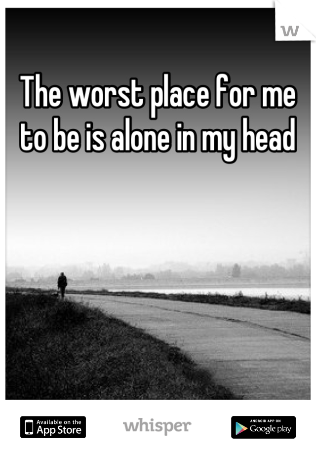 The worst place for me to be is alone in my head